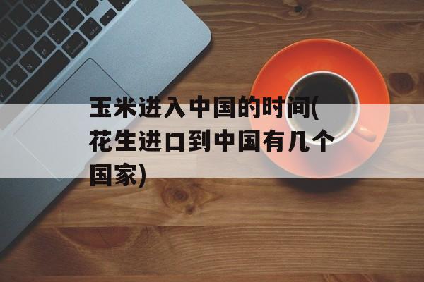 玉米进入中国的时间(花生进口到中国有几个国家)-第1张图片-