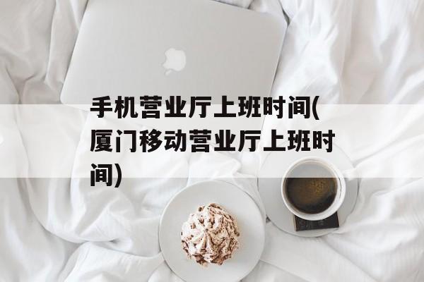 手机营业厅上班时间(厦门移动营业厅上班时间)-第1张图片-