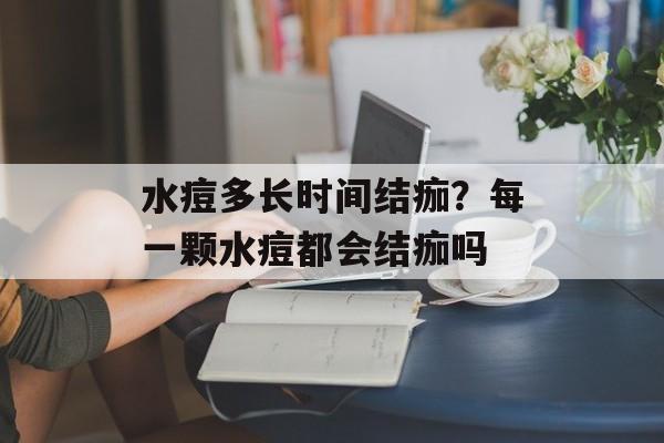 水痘多长时间结痂？每一颗水痘都会结痂吗-第1张图片-