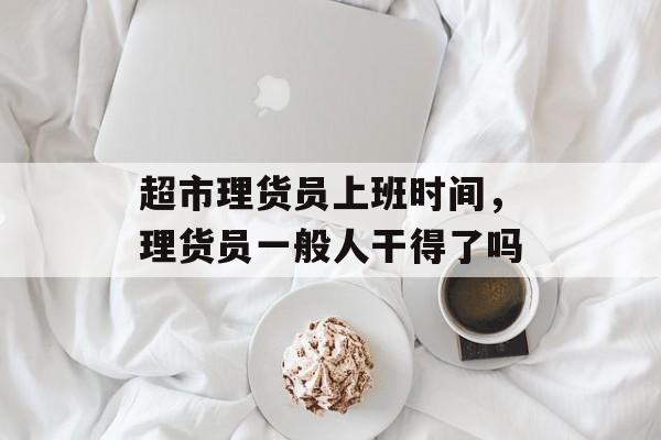 超市理货员上班时间，理货员一般人干得了吗-第1张图片-
