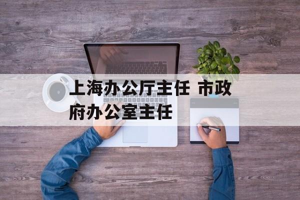 上海办公厅主任 市政府办公室主任-第1张图片-