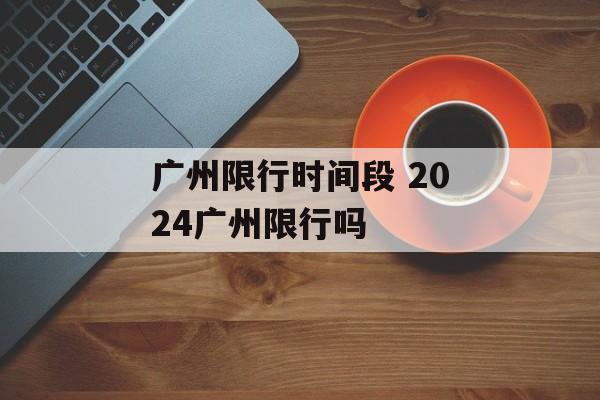 广州限行时间段 2024广州限行吗-第1张图片-