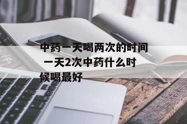 中药一天喝两次的时间 一天2次中药什么时候喝最好-第1张图片-