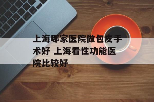 上海哪家医院做包皮手术好 上海看性功能医院比较好-第1张图片-