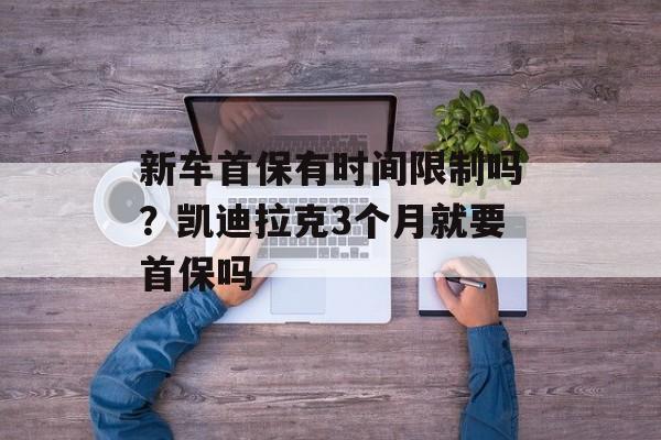 新车首保有时间限制吗？凯迪拉克3个月就要首保吗-第1张图片-