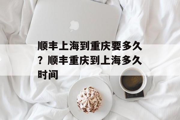 顺丰上海到重庆要多久？顺丰重庆到上海多久时间-第1张图片-