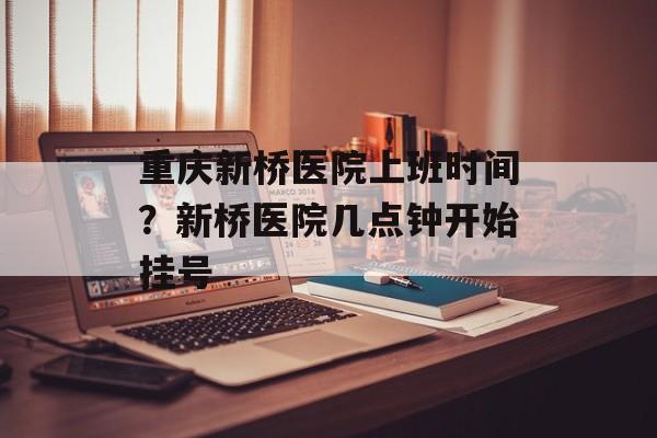 重庆新桥医院上班时间？新桥医院几点钟开始挂号-第1张图片-