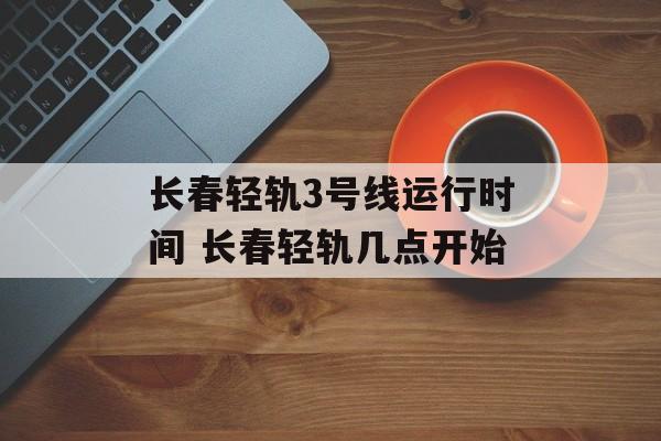 长春轻轨3号线运行时间 长春轻轨几点开始-第1张图片-