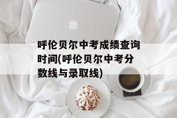 呼伦贝尔中考成绩查询时间(呼伦贝尔中考分数线与录取线)-第1张图片-