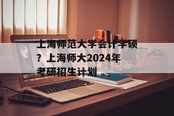 上海师范大学会计学硕？上海师大2024年考研招生计划-第1张图片-