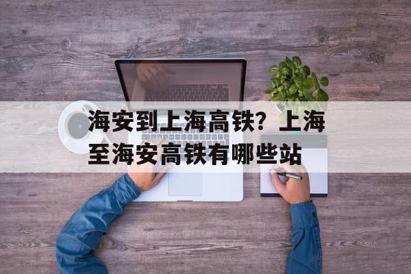 海安到上海高铁？上海至海安高铁有哪些站-第1张图片-