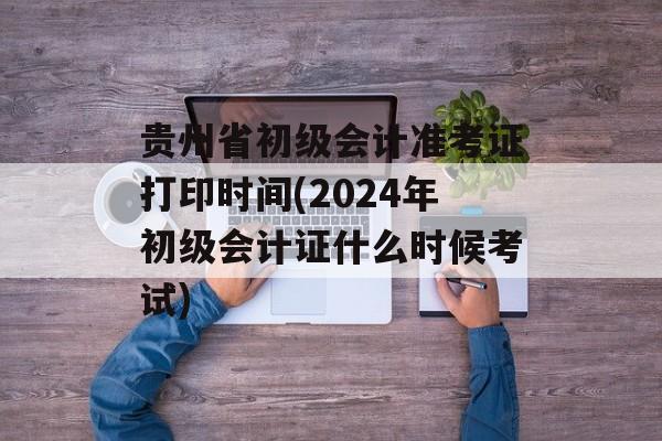 贵州省初级会计准考证打印时间(2024年初级会计证什么时候考试)-第1张图片-