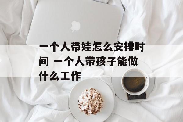 一个人带娃怎么安排时间 一个人带孩子能做什么工作-第1张图片-