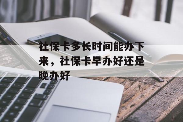 社保卡多长时间能办下来，社保卡早办好还是晚办好-第1张图片-