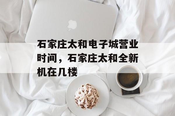 石家庄太和电子城营业时间，石家庄太和全新机在几楼-第1张图片-