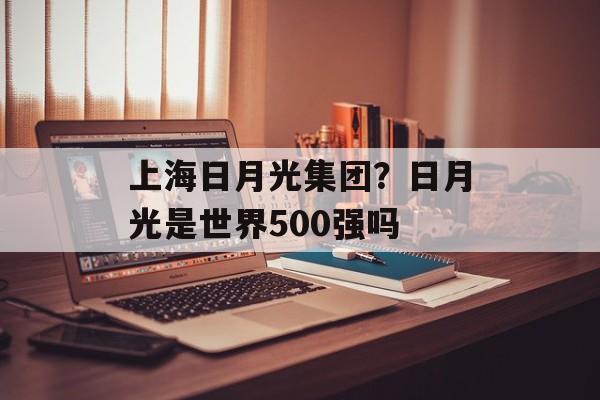 上海日月光集团？日月光是世界500强吗-第1张图片-