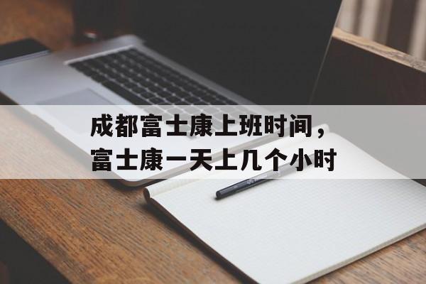 成都富士康上班时间，富士康一天上几个小时-第1张图片-
