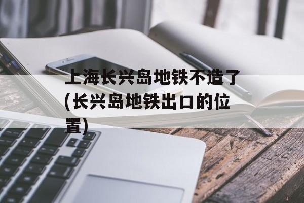 上海长兴岛地铁不造了(长兴岛地铁出口的位置)-第1张图片-