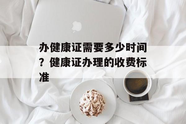 办健康证需要多少时间？健康证办理的收费标准-第1张图片-