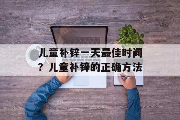 儿童补锌一天最佳时间？儿童补锌的正确方法-第1张图片-
