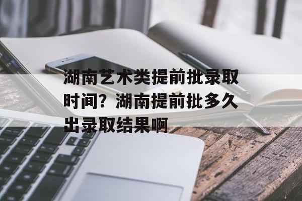 湖南艺术类提前批录取时间？湖南提前批多久出录取结果啊-第1张图片-