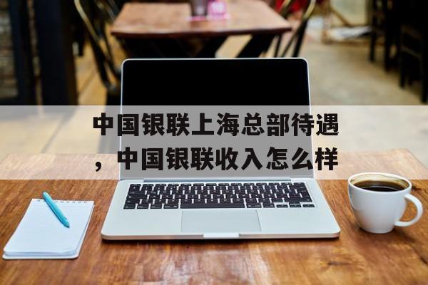 中国银联上海总部待遇，中国银联收入怎么样-第1张图片-