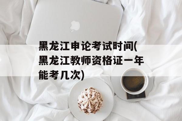 黑龙江申论考试时间(黑龙江教师资格证一年能考几次)-第1张图片-