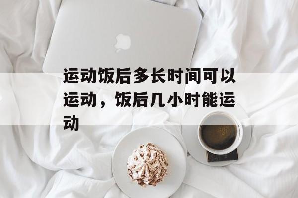 运动饭后多长时间可以运动，饭后几小时能运动-第1张图片-