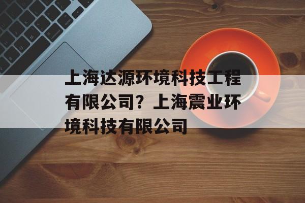 上海达源环境科技工程有限公司？上海震业环境科技有限公司-第1张图片-