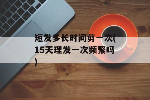 短发多长时间剪一次(15天理发一次频繁吗)-第1张图片-