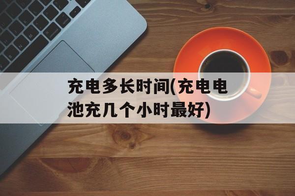 充电多长时间(充电电池充几个小时最好)-第1张图片-