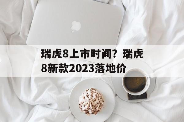 瑞虎8上市时间？瑞虎8新款2023落地价-第1张图片-