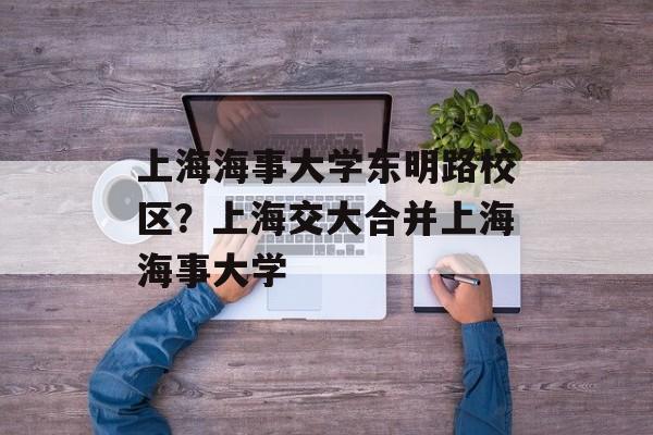 上海海事大学东明路校区？上海交大合并上海海事大学-第1张图片-