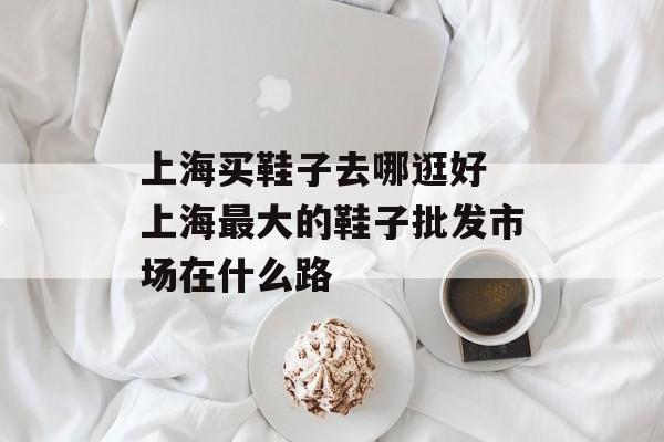 上海买鞋子去哪逛好 上海最大的鞋子批发市场在什么路-第1张图片-