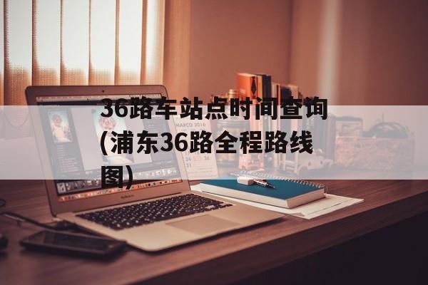 36路车站点时间查询(浦东36路全程路线图)-第1张图片-