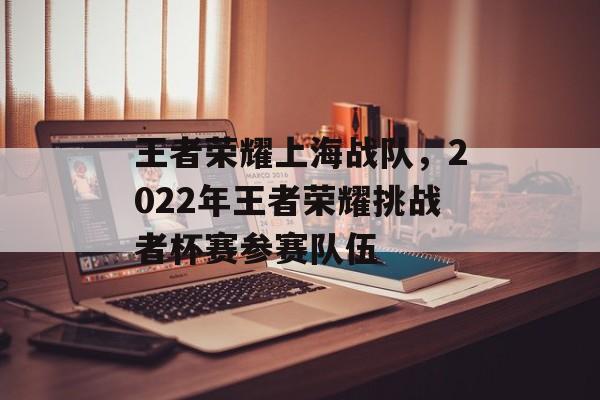 王者荣耀上海战队，2022年王者荣耀挑战者杯赛参赛队伍-第1张图片-