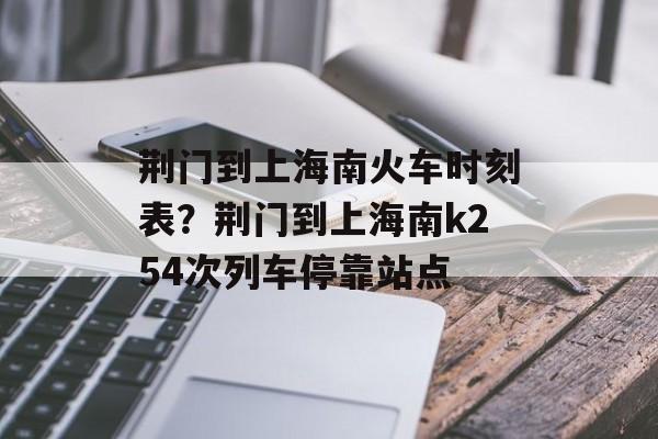 荆门到上海南火车时刻表？荆门到上海南k254次列车停靠站点-第1张图片-