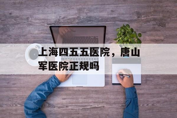 上海四五五医院，唐山军医院正规吗-第1张图片-