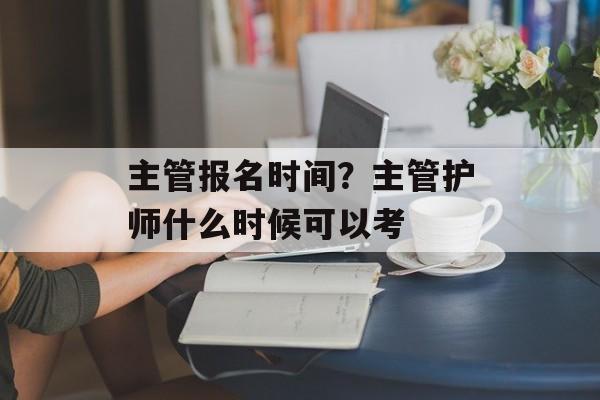 主管报名时间？主管护师什么时候可以考-第1张图片-