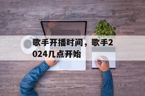 歌手开播时间，歌手2024几点开始-第1张图片-