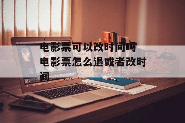 电影票可以改时间吗 电影票怎么退或者改时间-第1张图片-