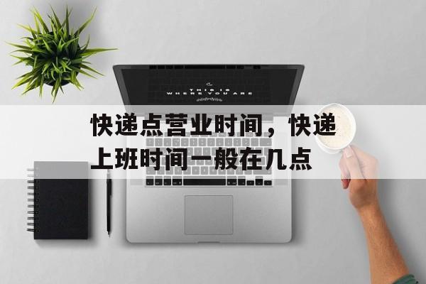 快递点营业时间，快递上班时间一般在几点-第1张图片-