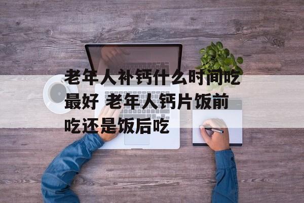 老年人补钙什么时间吃最好 老年人钙片饭前吃还是饭后吃-第1张图片-