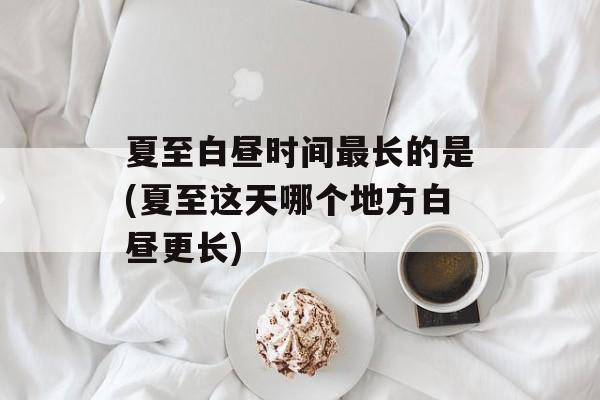 夏至白昼时间最长的是(夏至这天哪个地方白昼更长)-第1张图片-