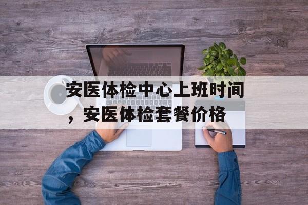 安医体检中心上班时间，安医体检套餐价格-第1张图片-