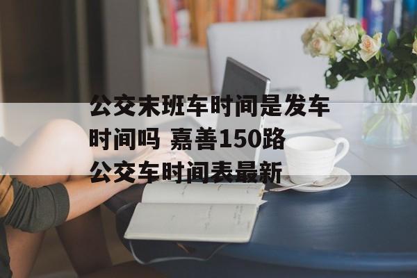 公交末班车时间是发车时间吗 嘉善150路公交车时间表最新-第1张图片-