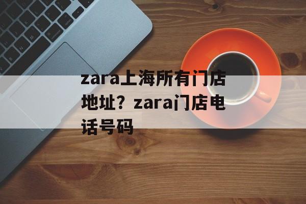 zara上海所有门店地址？zara门店电话号码-第1张图片-