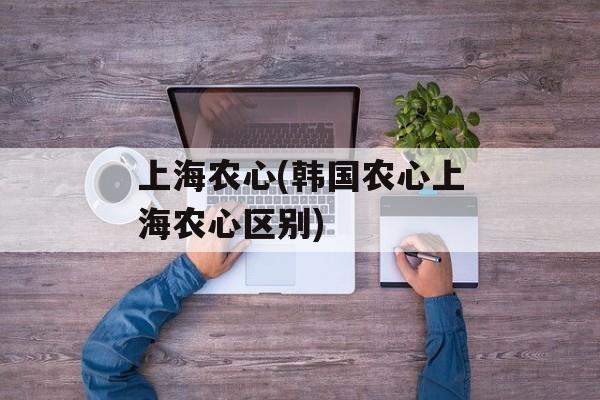上海农心(韩国农心上海农心区别)-第1张图片-
