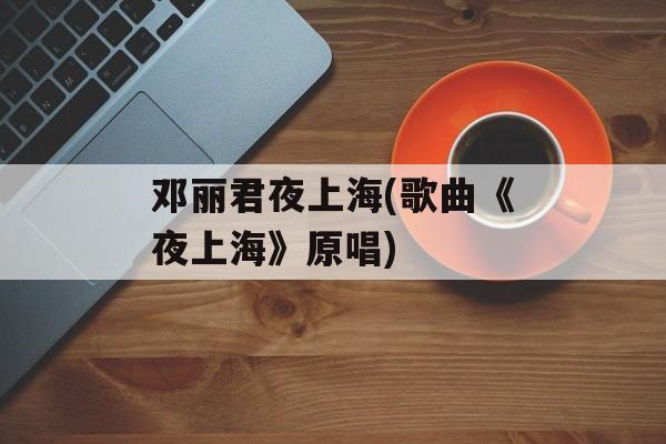 邓丽君夜上海(歌曲《夜上海》原唱)-第1张图片-
