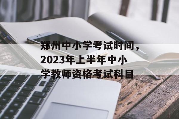 郑州中小学考试时间，2023年上半年中小学教师资格考试科目-第1张图片-